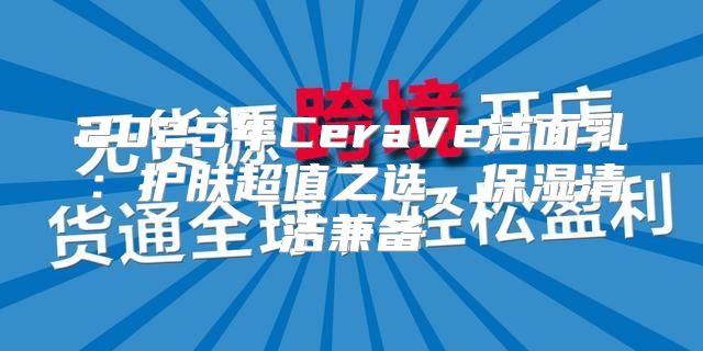 2025年CeraVe洁面乳：护肤超值之选，保湿清洁兼备