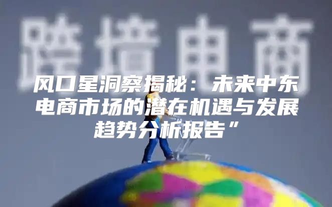 风口星洞察揭秘：未来中东电商市场的潜在机遇与发展趋势分析报告”