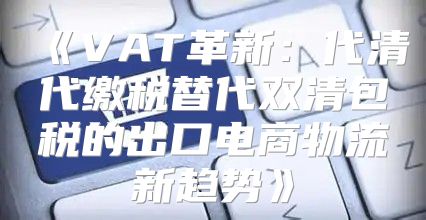 VAT革新：代清代缴税替代双清包税的出口电商物流新趋势