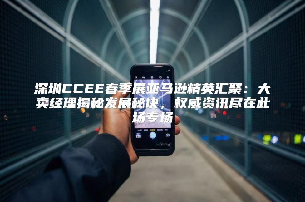深圳CCEE春季展亚马逊精英汇聚：大卖经理揭秘发展秘诀，权威资讯尽在此场专场