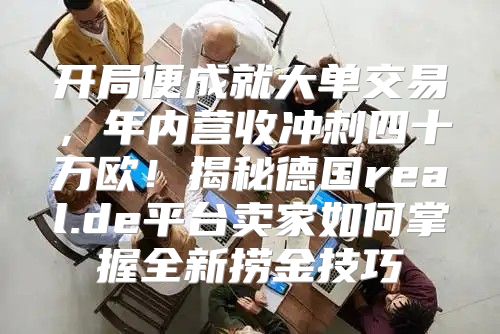 开局便成就大单交易，年内营收冲刺四十万欧！揭秘德国real.de平台卖家如何掌握全新捞金技巧