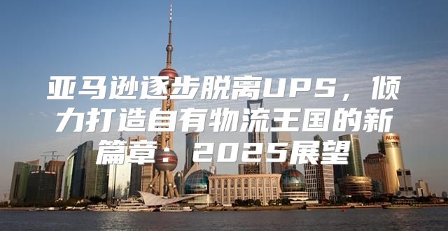亚马逊逐步脱离UPS，倾力打造自有物流王国的新篇章：2025展望