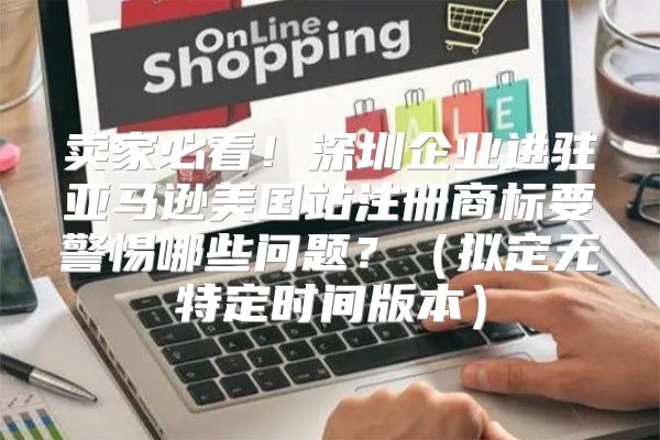 卖家必看！深圳企业进驻亚马逊美国站注册商标要警惕哪些问题？拟定无特定时间版本