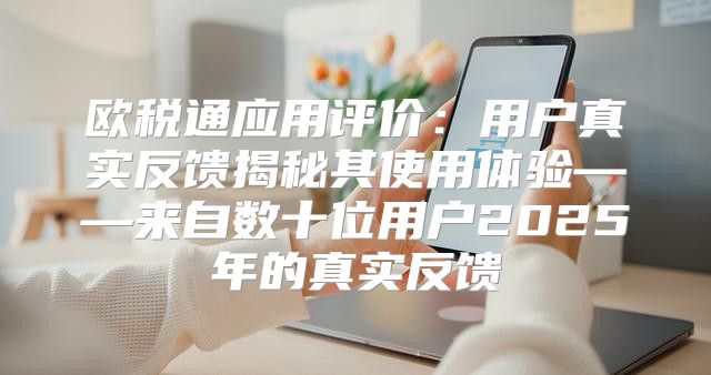 欧税通应用评价：用户真实反馈揭秘其使用体验——来自数十位用户2025年的真实反馈