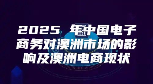 2025 年中国电子商务对澳洲市场的影响及澳洲电商现状