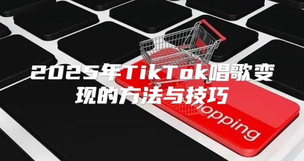 2025年TikTok唱歌变现的方法与技巧