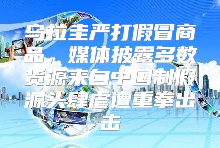 乌拉圭严打假冒商品，媒体披露多数货源来自中国制假源头肆虐遭重拳出击