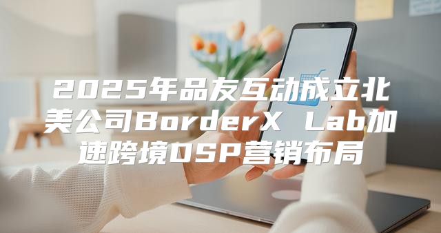 2025年品友互动成立北美公司BorderX Lab加速跨境DSP营销布局
