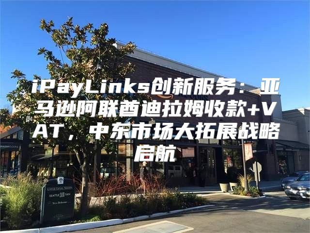 iPayLinks创新服务：亚马逊阿联酋迪拉姆收款+VAT，中东市场大拓展战略启航