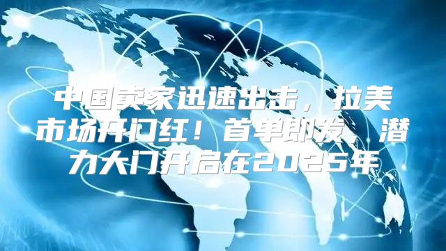 中国卖家迅速出击，拉美市场开门红！首单即发，潜力大门开启在2025年