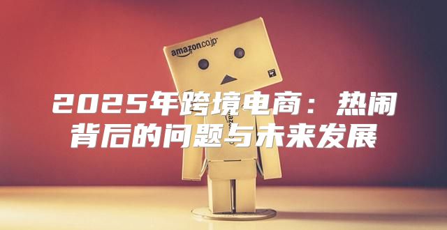 2025年跨境电商：热闹背后的问题与未来发展