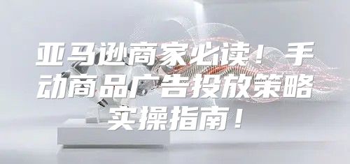 亚马逊商家必读！手动商品广告投放策略实操指南！