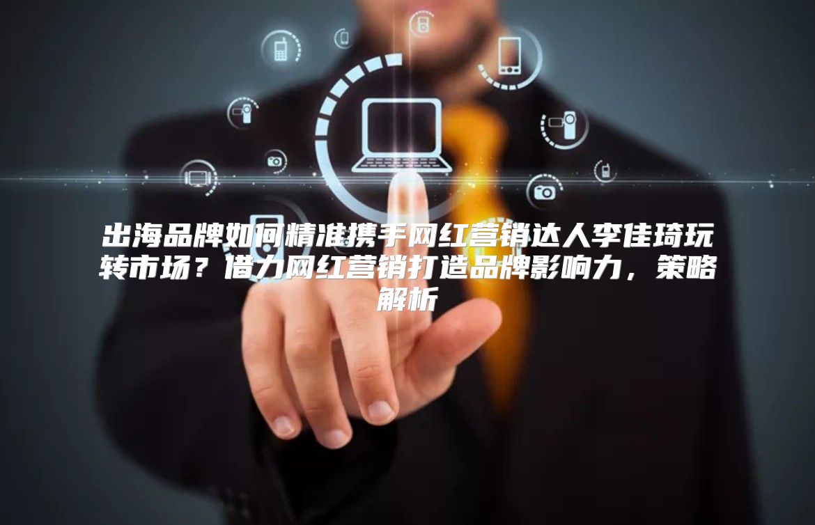 出海品牌如何精准携手网红营销达人李佳琦玩转市场？借力网红营销打造品牌影响力，策略解析