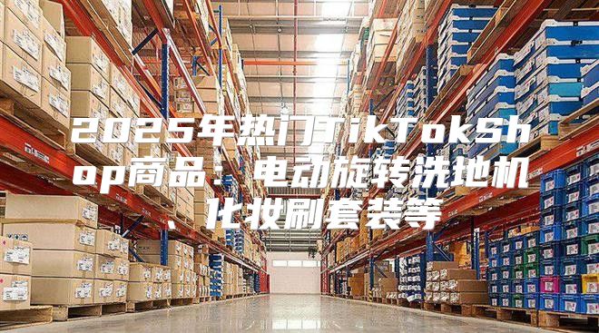 2025年热门TikTokShop商品：电动旋转洗地机、化妆刷套装等