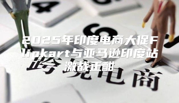 2025年印度电商大促Flipkart与亚马逊印度站激战正酣