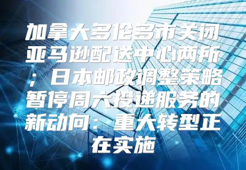 加拿大多伦多市关闭亚马逊配送中心两所；日本邮政调整策略暂停周六投递服务的新动向：重大转型正在实施