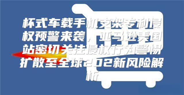 杯式车载手机支架专利侵权预警来袭，亚马逊美国站密切关注侵权行为警惕扩散至全球202新风险解析