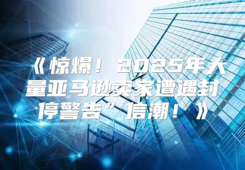 惊爆！2025年大量亚马逊卖家遭遇封停警告”信潮！