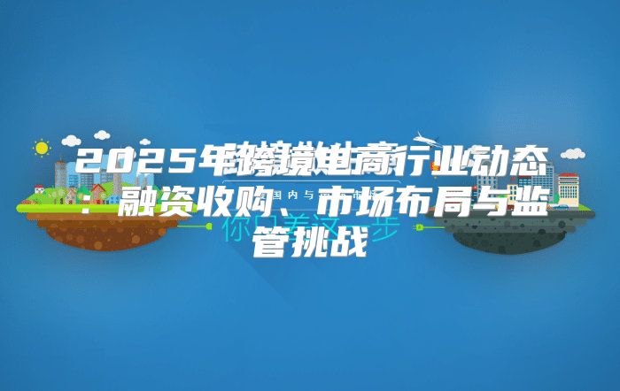 2025年跨境电商行业动态：融资收购、市场布局与监管挑战