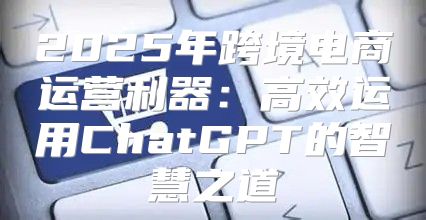 2025年跨境电商运营利器：高效运用ChatGPT的智慧之道