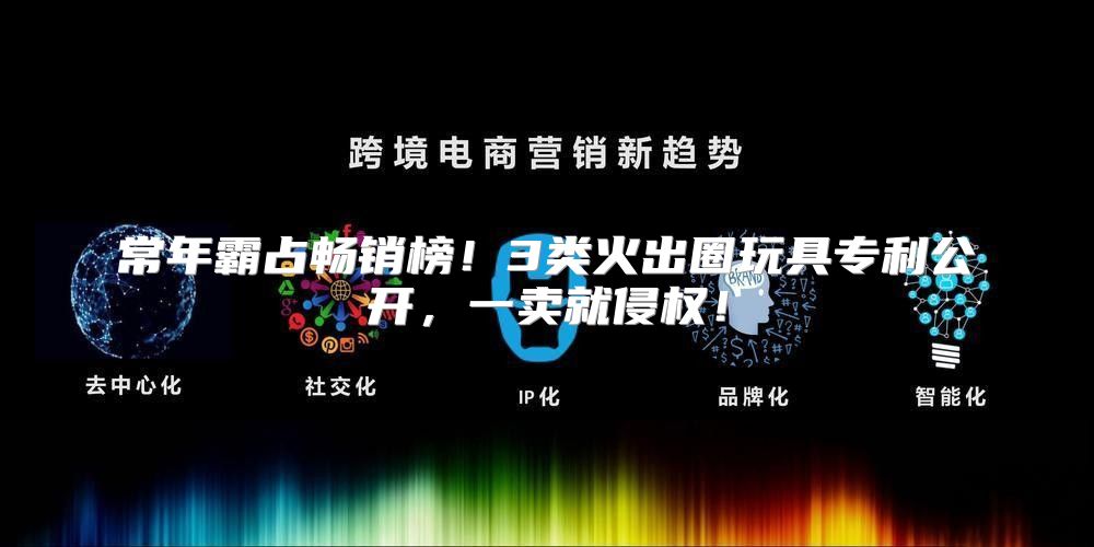常年霸占畅销榜！3类火出圈玩具专利公开，一卖就侵权！