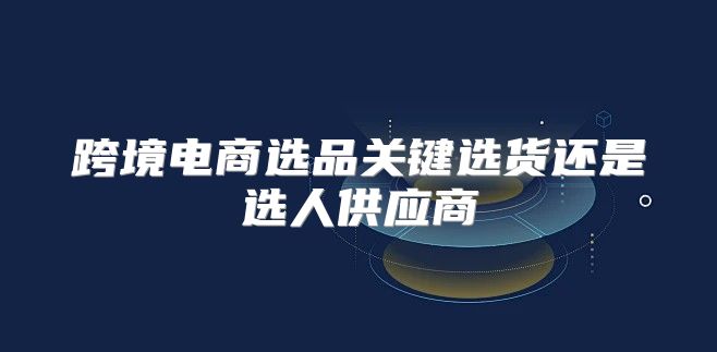 跨境电商选品关键选货还是选人供应商