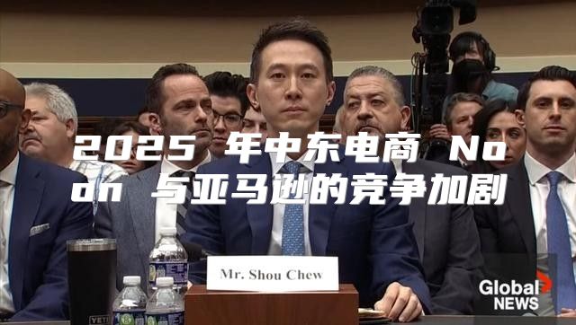2025 年中东电商 Noon 与亚马逊的竞争加剧