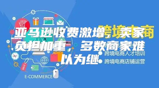 亚马逊收费激增，卖家负担加重，多数商家难以为继