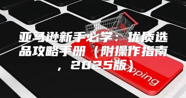 亚马逊新手必学：优质选品攻略手册附操作指南，2025版