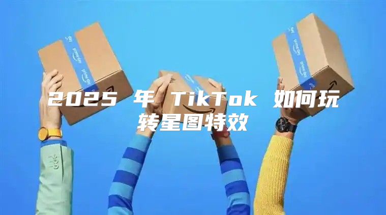 2025 年 TikTok 如何玩转星图特效