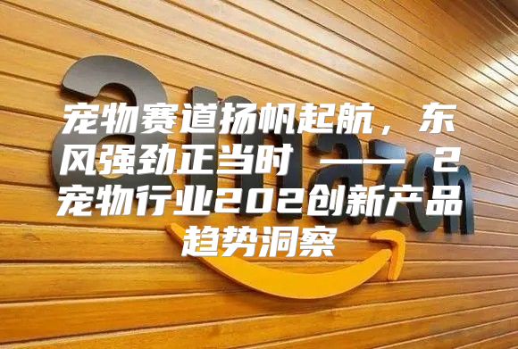 宠物赛道扬帆起航，东风强劲正当时 —— 2宠物行业202创新产品趋势洞察