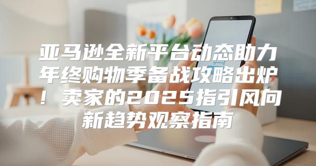 亚马逊全新平台动态助力年终购物季备战攻略出炉！卖家的2025指引风向新趋势观察指南