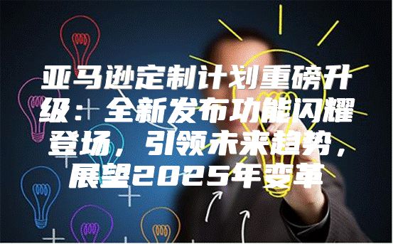 亚马逊定制计划重磅升级：全新发布功能闪耀登场，引领未来趋势，展望2025年变革