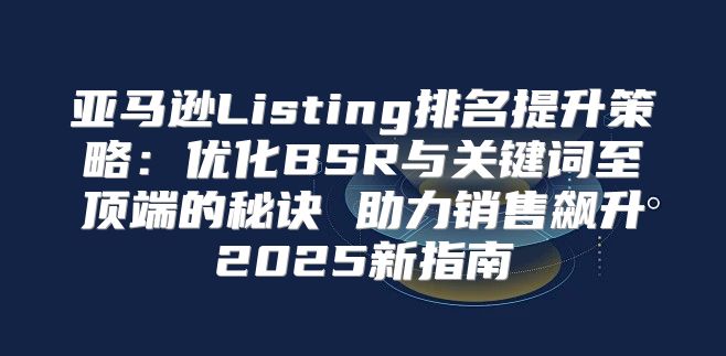 亚马逊Listing排名提升策略：优化BSR与关键词至顶端的秘诀 助力销售飙升2025新指南