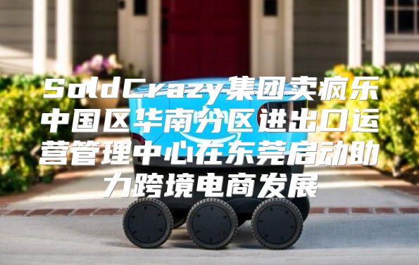 SoldCrazy集团卖疯乐中国区华南分区进出口运营管理中心在东莞启动助力跨境电商发展