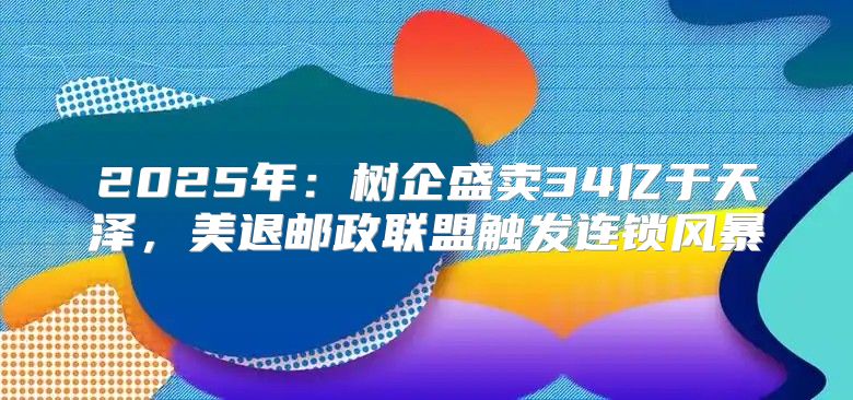 2025年：树企盛卖34亿于天泽，美退邮政联盟触发连锁风暴