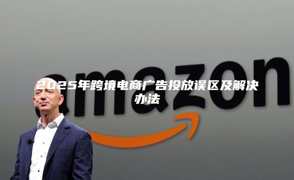 2025年跨境电商广告投放误区及解决办法