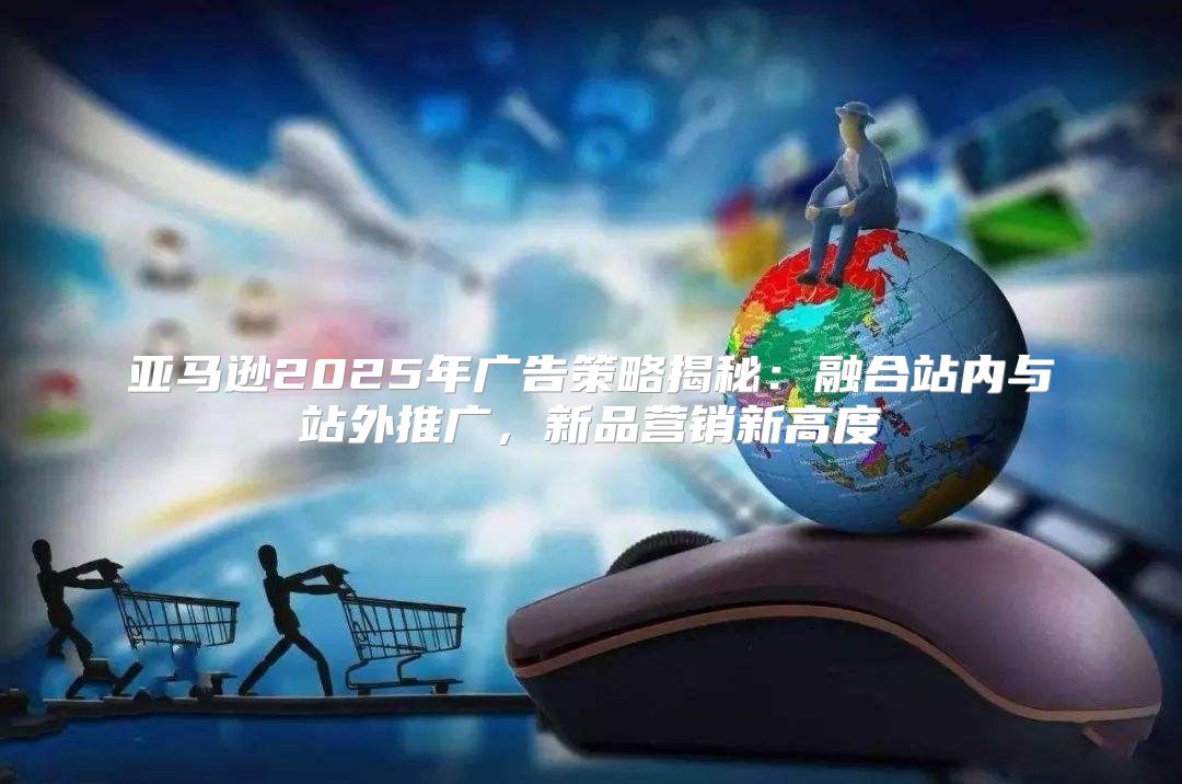 亚马逊2025年广告策略揭秘：融合站内与站外推广，新品营销新高度