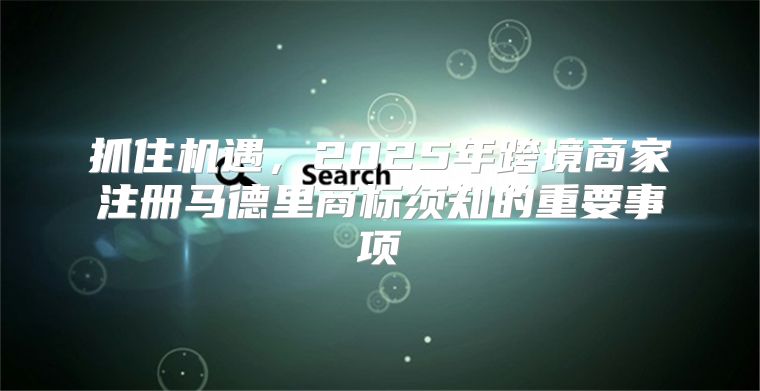 抓住机遇，2025年跨境商家注册马德里商标须知的重要事项