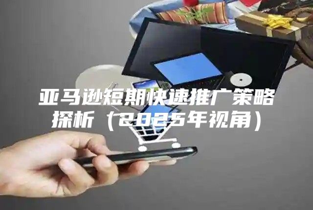 亚马逊短期快速推广策略探析2025年视角