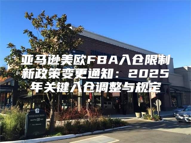 亚马逊美欧FBA入仓限制新政策变更通知：2025年关键入仓调整与规定