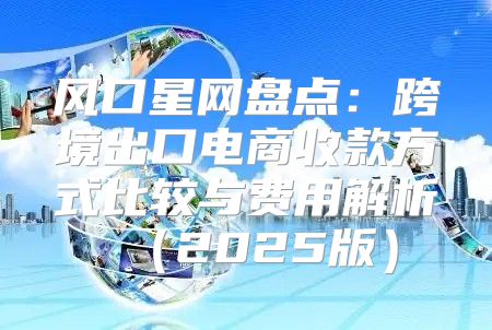 风口星网盘点：跨境出口电商收款方式比较与费用解析2025版