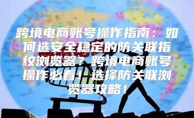 跨境电商账号操作指南：如何选安全稳定的防关联指纹浏览器？跨境电商账号操作必看！选择防关联浏览器攻略！