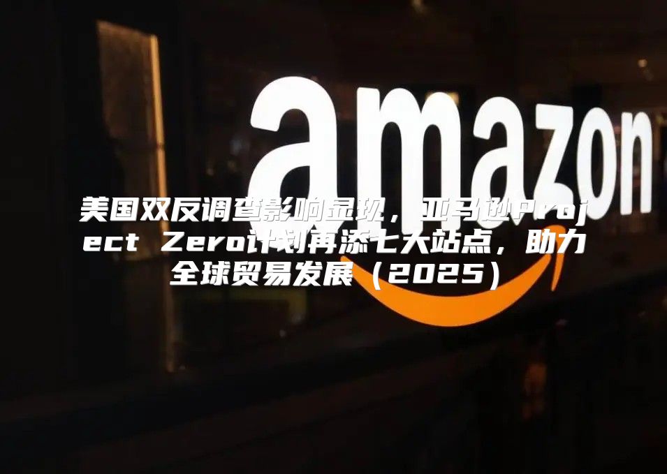 美国双反调查影响显现，亚马逊Project Zero计划再添七大站点，助力全球贸易发展2025