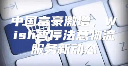中国富豪激增，Wish暂停法意物流服务新动态