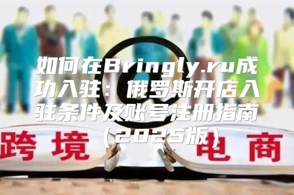 如何在Bringly.ru成功入驻：俄罗斯开店入驻条件及账号注册指南2025版