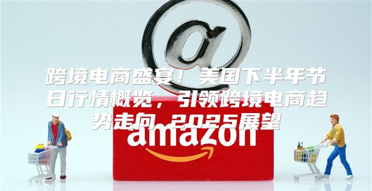 跨境电商盛宴！美国下半年节日行情概览，引领跨境电商趋势走向 2025展望
