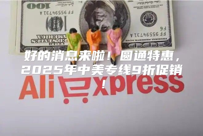 好的消息来啦！圆通特惠，2025年中美专线9折促销！
