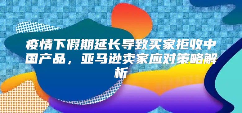 疫情下假期延长导致买家拒收中国产品，亚马逊卖家应对策略解析