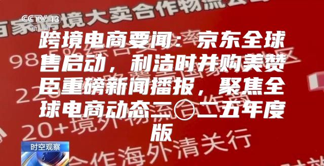 跨境电商要闻：京东全球售启动，利洁时并购美赞臣重磅新闻播报，聚焦全球电商动态二〇二五年度版